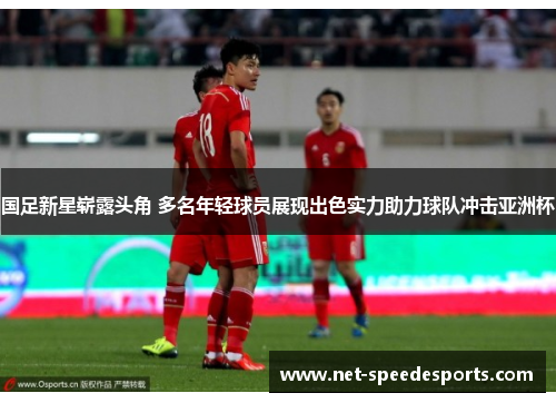 国足新星崭露头角 多名年轻球员展现出色实力助力球队冲击亚洲杯