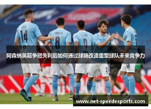 阿森纳英超争冠失利后如何通过球场改造重塑球队未来竞争力