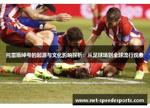 托雷斯绰号的起源与文化影响探析:从足球场到全球流行现象 托雷斯绰号的起源与文化影响探析:从足球场到全球流行现象